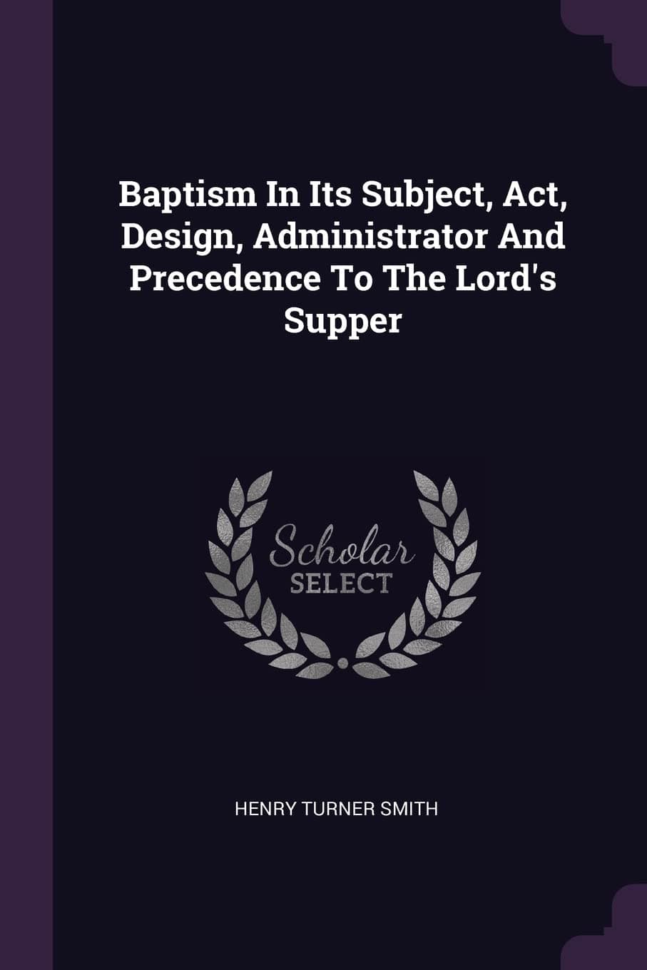 Baptism In Its Subject, Act, Design, Administrator And Precedence To The Lord's Supper