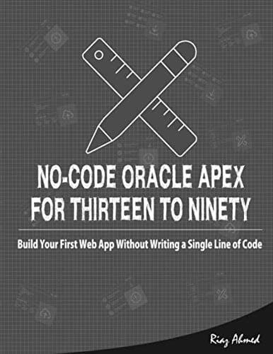 No-Code Oracle APEX For Thirteen To Ninety: Build Your First Web App without Writing a Single