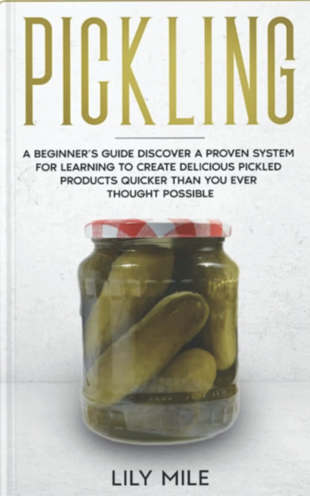 Pickling A Beginner’s Guide: Discover A Proven System For Learning To Create Delicious Pickled Products Quicker Than You Ever Thought Possible