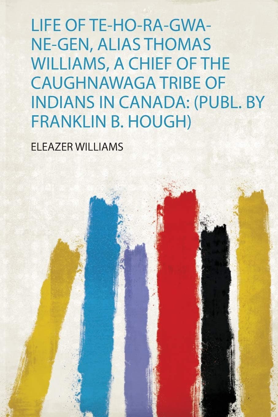 Life of Te-Ho-Ra-Gwa-Ne-Gen, Alias Thomas Williams, a Chief of the Caughnawaga Tribe of Indians in Canada: (Publ. by Franklin B. Hough)