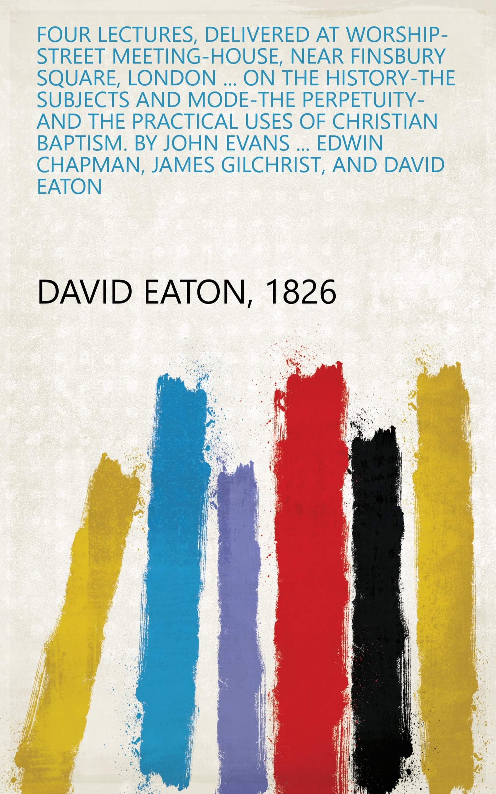 Four Lectures, Delivered at Worship-Street Meeting-House, Near Finsbury Square, London ... on the History-The Subjects and Mode-The Perpetuity-And the ... Chapman, James Gilchrist, and David Eaton
