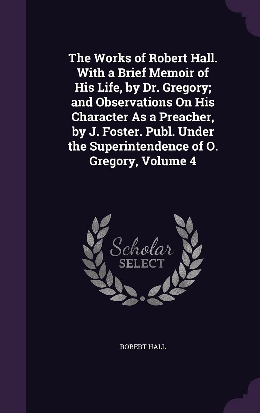 The Works of Robert Hall. with a Brief Memoir of His Life, by Dr. Gregory; and Observations On His Character As a Preacher, by J. Foster. Publ. Under the Superintendence of O. Gregory, Volume 4